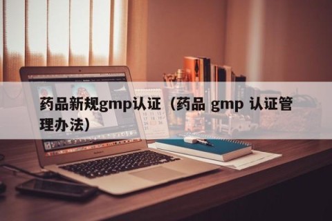 药品新规gmp认证（药品 gmp 认证管理办法）