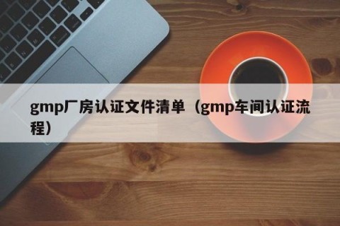 gmp厂房认证文件清单（gmp车间认证流程）
