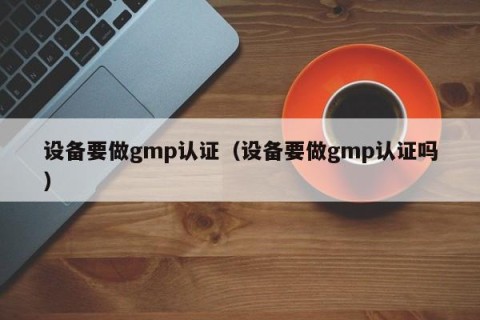 设备要做gmp认证（设备要做gmp认证吗）