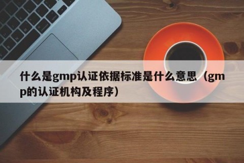 什么是gmp认证依据标准是什么意思（gmp的认证机构及程序）