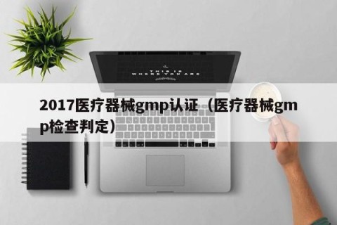2017医疗器械gmp认证（医疗器械gmp检查判定）