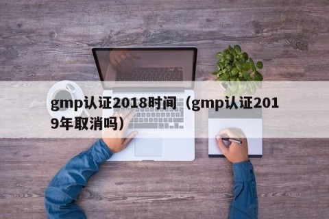 gmp认证2018时间（gmp认证2019年取消吗）
