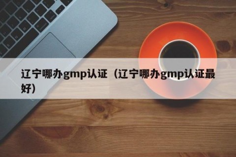 辽宁哪办gmp认证（辽宁哪办gmp认证最好）