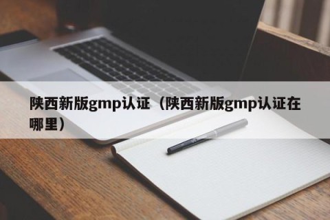 陕西新版gmp认证（陕西新版gmp认证在哪里）