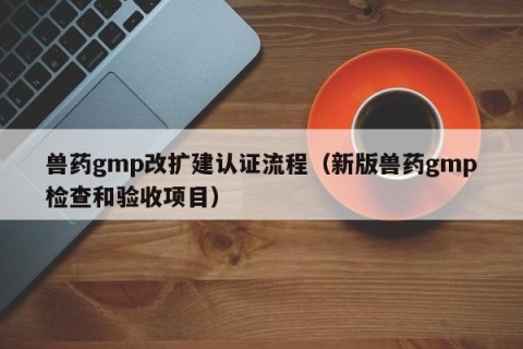 兽药gmp改扩建认证流程（新版兽药gmp检查和验收项目）
