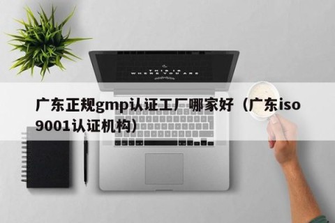 广东正规gmp认证工厂哪家好（广东iso9001认证机构）
