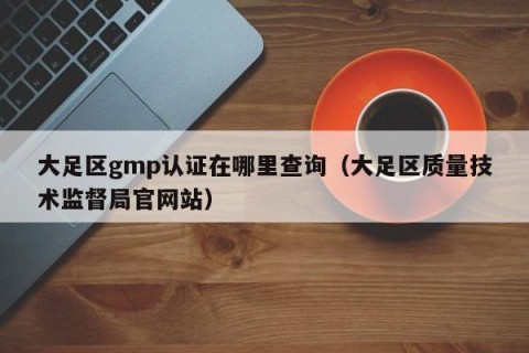 大足区gmp认证在哪里查询（大足区质量技术监督局官网站）