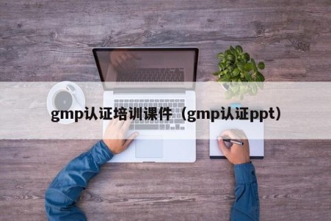 gmp认证培训课件（gmp认证ppt）