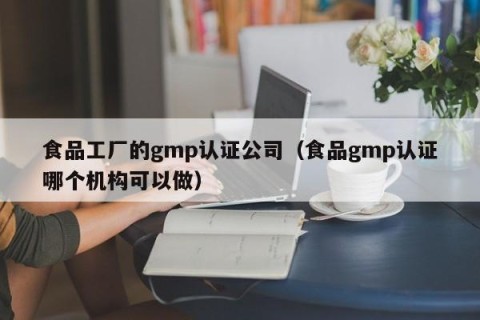 食品工厂的gmp认证公司（食品gmp认证哪个机构可以做）