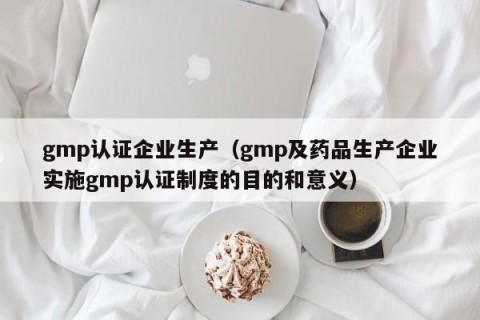 gmp认证企业生产（gmp及药品生产企业实施gmp认证制度的目的和意义）