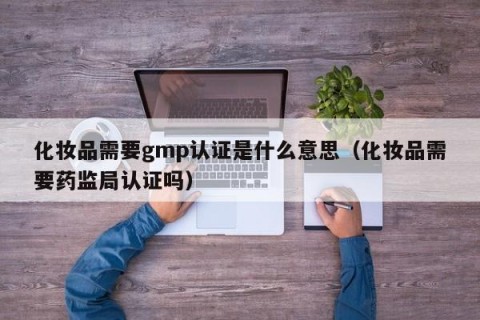 化妆品需要gmp认证是什么意思（化妆品需要药监局认证吗）