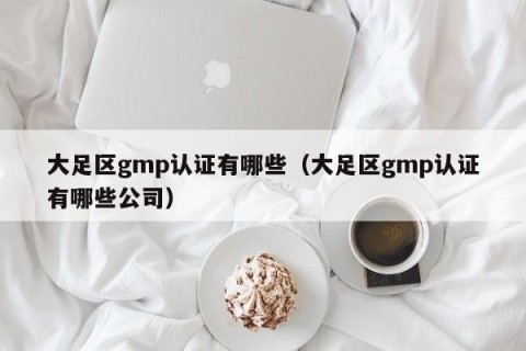 大足区gmp认证有哪些（大足区gmp认证有哪些公司）