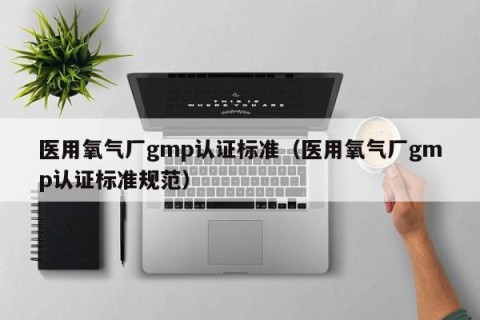医用氧气厂gmp认证标准（医用氧气厂gmp认证标准规范）