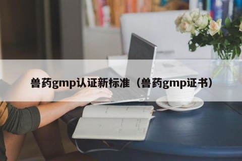 兽药gmp认证新标准（兽药gmp证书）