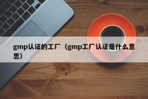 gmp认证的工厂（gmp工厂认证是什么意思）