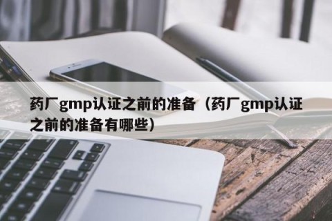 药厂gmp认证之前的准备（药厂gmp认证之前的准备有哪些）