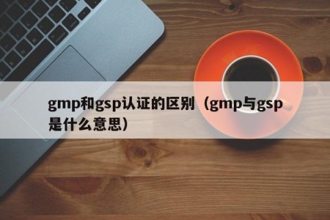 gmp和gsp认证的区别（gmp与gsp是什么意思）