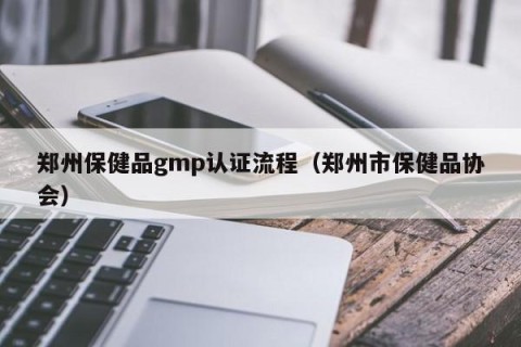 郑州保健品gmp认证流程（郑州市保健品协会）