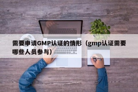 需要申请GMP认证的情形（gmp认证需要哪些人员参与）