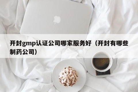开封gmp认证公司哪家服务好（开封有哪些制药公司）