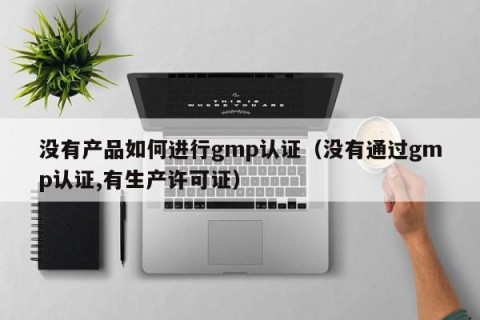 没有产品如何进行gmp认证（没有通过gmp认证,有生产许可证）