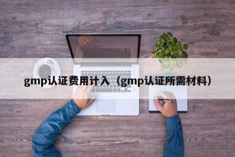 gmp认证费用计入（gmp认证所需材料）