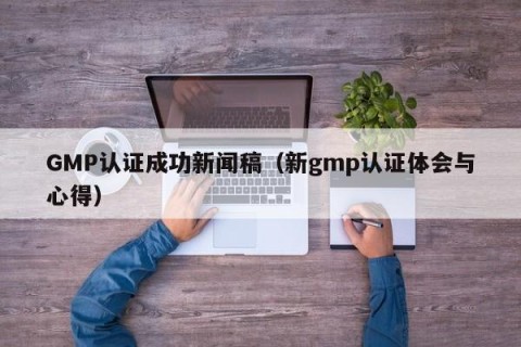 GMP认证成功新闻稿（新gmp认证体会与心得）
