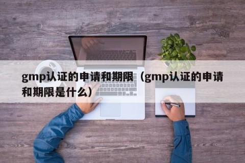 gmp认证的申请和期限（gmp认证的申请和期限是什么）