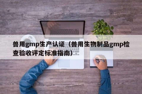 兽用gmp生产认证（兽用生物制品gmp检查验收评定标准指南）