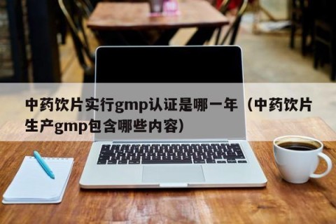 中药饮片实行gmp认证是哪一年（中药饮片生产gmp包含哪些内容）