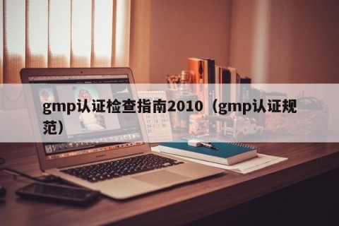gmp认证检查指南2010（gmp认证规范）