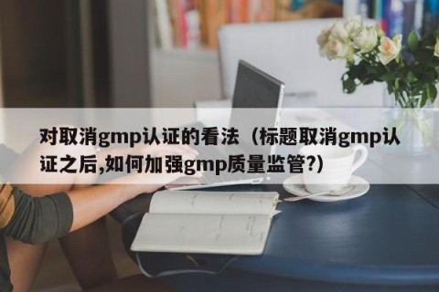 对取消gmp认证的看法（标题取消gmp认证之后,如何加强gmp质量监管?）