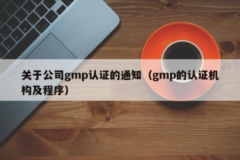 关于公司gmp认证的通知（gmp的认证机构及程序）