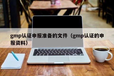 gmp认证申报准备的文件（gmp认证的申报资料）