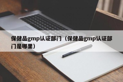 保健品gmp认证部门（保健品gmp认证部门是哪里）