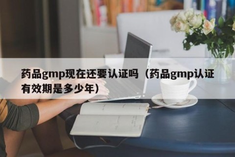 药品gmp现在还要认证吗（药品gmp认证有效期是多少年）