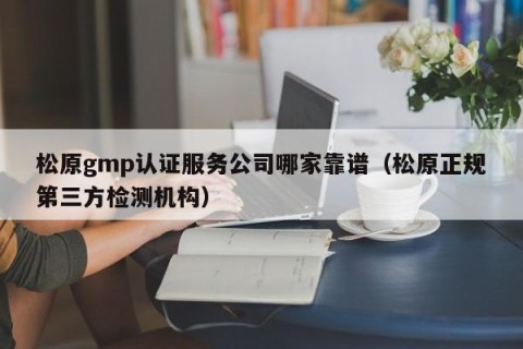 松原gmp认证服务公司哪家靠谱（松原正规第三方检测机构）