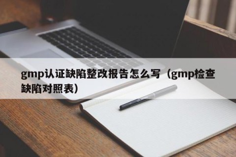 gmp认证缺陷整改报告怎么写（gmp检查缺陷对照表）