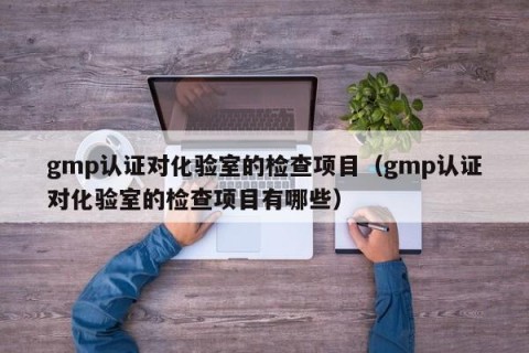gmp认证对化验室的检查项目（gmp认证对化验室的检查项目有哪些）