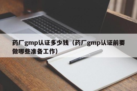 药厂gmp认证多少钱（药厂gmp认证前要做哪些准备工作）