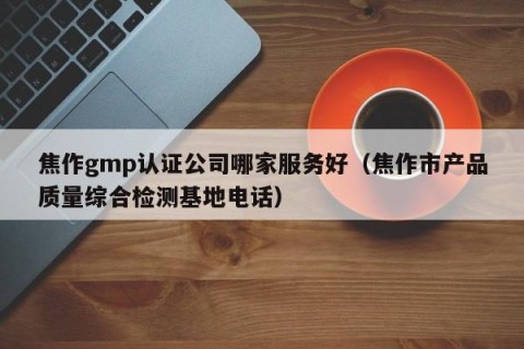 焦作gmp认证公司哪家服务好（焦作市产品质量综合检测基地电话）