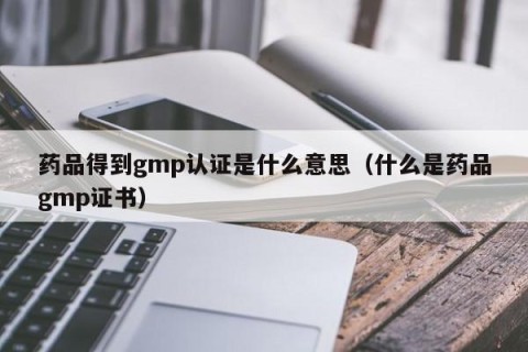 药品得到gmp认证是什么意思（什么是药品gmp证书）