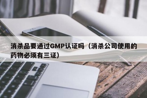 消杀品要通过GMP认证吗（消杀公司使用的药物必须有三证）