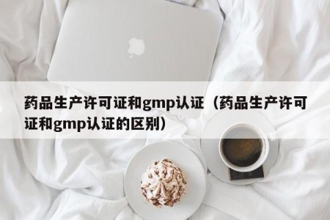 药品生产许可证和gmp认证（药品生产许可证和gmp认证的区别）