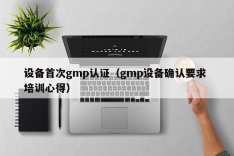 设备首次gmp认证（gmp设备确认要求 培训心得）