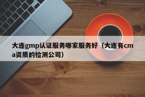 大连gmp认证服务哪家服务好（大连有cma资质的检测公司）