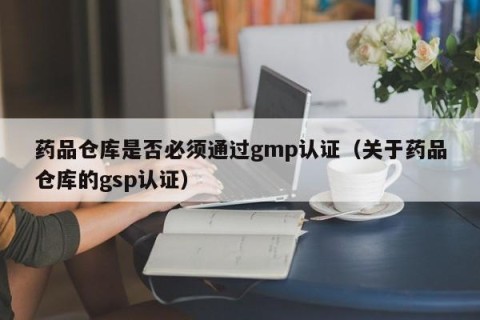 药品仓库是否必须通过gmp认证（关于药品仓库的gsp认证）