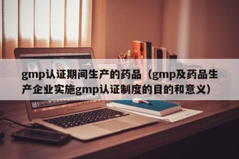 gmp认证期间生产的药品（gmp及药品生产企业实施gmp认证制度的目的和意义）