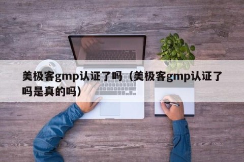 美极客gmp认证了吗（美极客gmp认证了吗是真的吗）