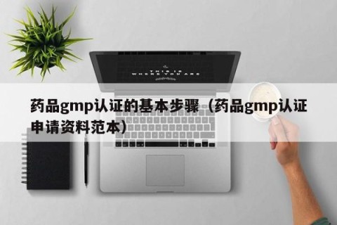 药品gmp认证的基本步骤（药品gmp认证申请资料范本）